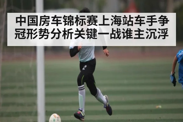 中国房车锦标赛上海站车手争冠形势分析关键一战谁主沉浮